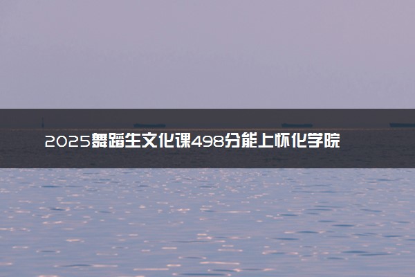 2025舞蹈生文化课498分能上怀化学院吗