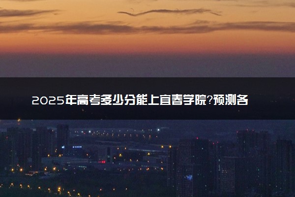 2025年高考多少分能上宜春学院？预测各省份录取分数线（附2024年数据及报考指南）
