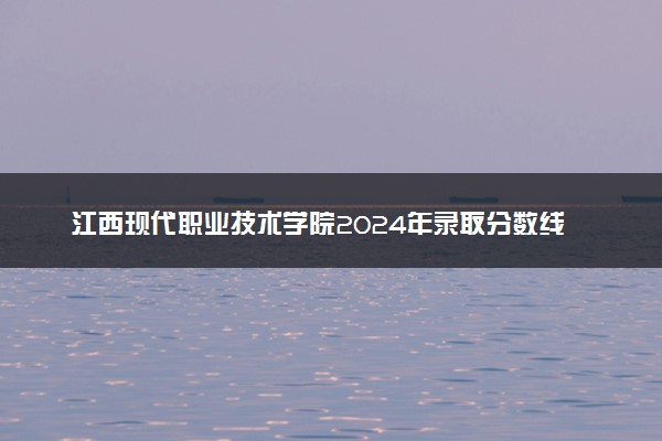 江西现代职业技术学院2024年录取分数线汇总 各省最低分与位次排名及2025报考指南