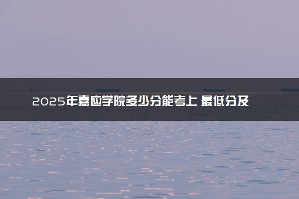2025年嘉应学院多少分能考上 最低分及位次