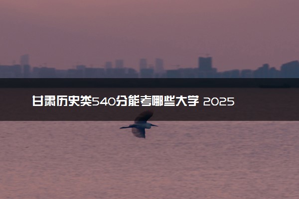 甘肃历史类540分能考哪些大学 2025考生稳上的大学名单