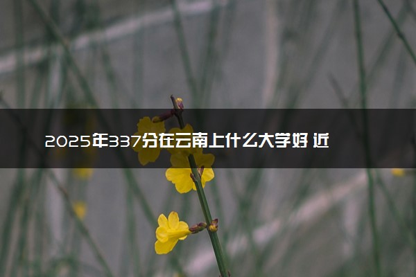 2025年337分在云南上什么大学好 近三年录取分数线是多少