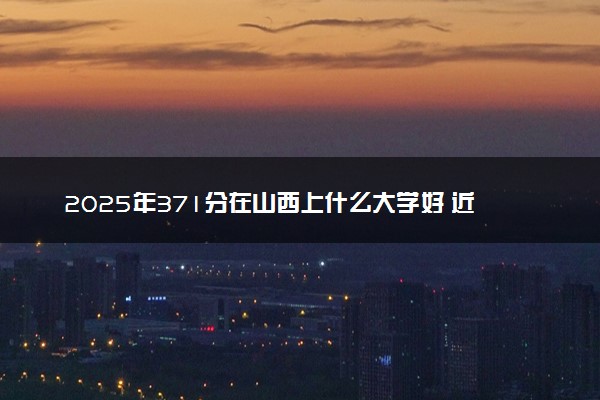 2025年371分在山西上什么大学好 近三年录取分数线是多少