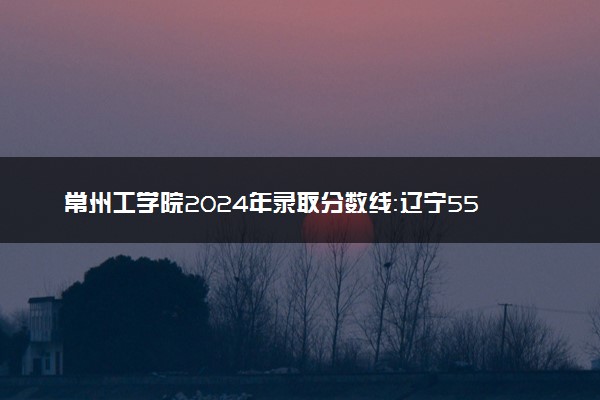 常州工学院2024年录取分数线：辽宁552分领跑，青海355分垫底 2025报考建议及事项