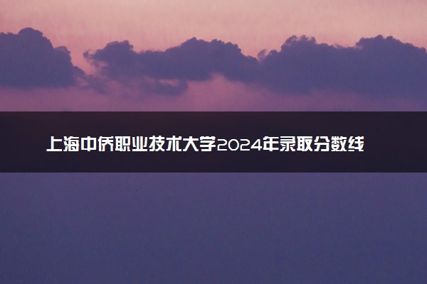 上海中侨职业技术大学2024年录取分数线：浙江527分领跑，上海125分垫底 2025报考建议及事项