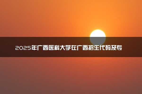 2025年广西医科大学在广西招生代码及专业代码 广西医科大学广西代码是多少？怎么查询？