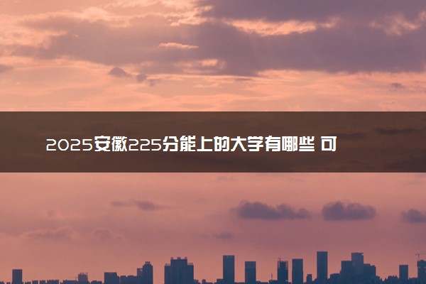 2025安徽225分能上的大学有哪些 可以报考院校名单