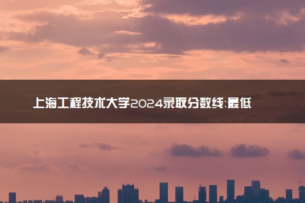 上海工程技术大学2024录取分数线：最低244分 附2025年报考建议及注意事项