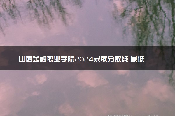 山西金融职业学院2024录取分数线：最低236分 附2025年报考建议及注意事项