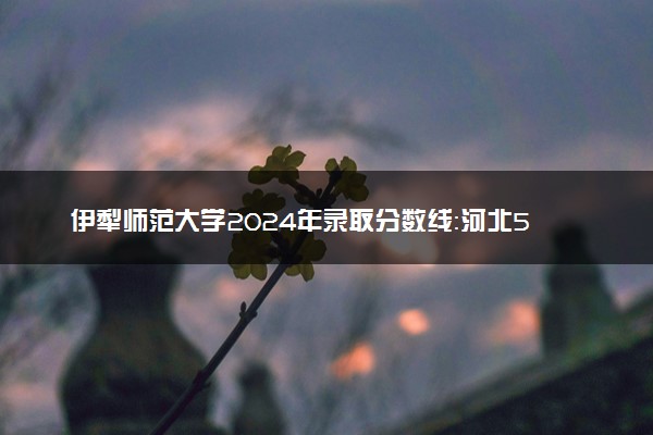 伊犁师范大学2024年录取分数线：河北526分领跑，新疆312分垫底 2025报考建议及事项