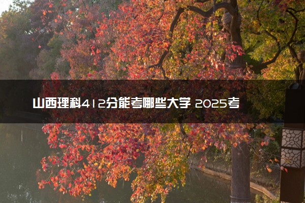 山西理科412分能考哪些大学 2025考生稳上的大学名单