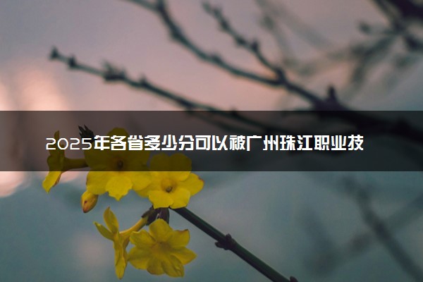 2025年各省多少分可以被广州珠江职业技术学院录取？历年录取分数线