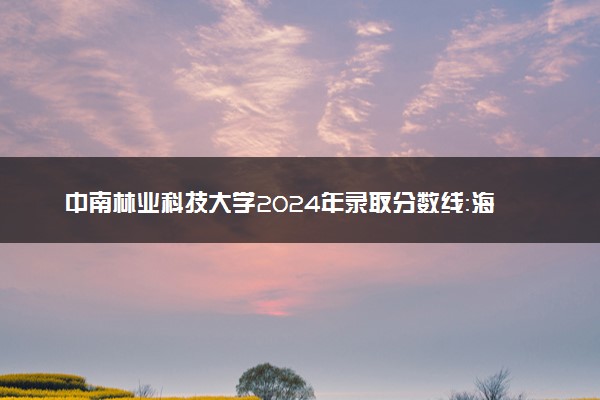中南林业科技大学2024年录取分数线：海南639分领跑，黑龙江360分垫底 2025报考建议及事项
