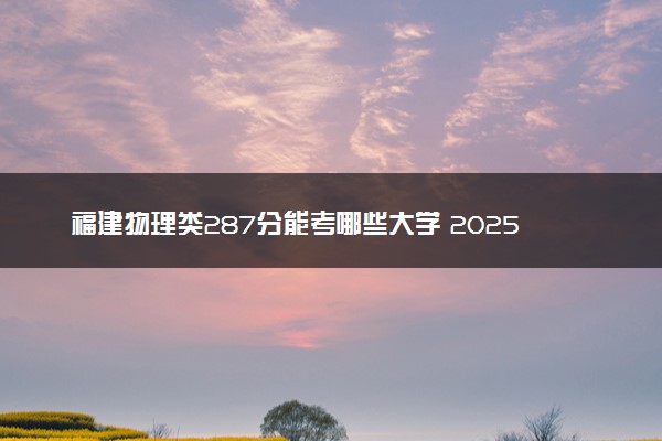 福建物理类287分能考哪些大学 2025考生稳上的大学名单