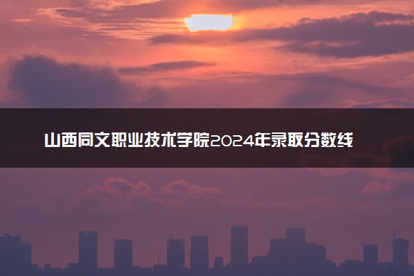 山西同文职业技术学院2024年录取分数线汇总 各省最低分与位次排名及2025报考指南