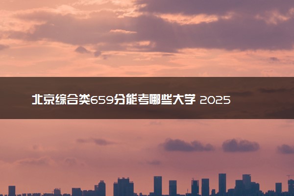 北京综合类659分能考哪些大学 2025考生稳上的大学名单