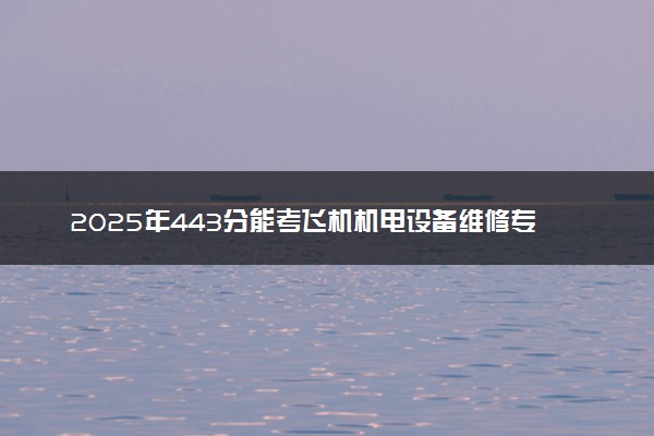 2025年443分能考飞机机电设备维修专业吗 443分飞机机电设备维修专业大学推荐