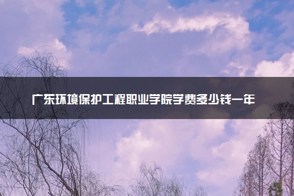 广东环境保护工程职业学院学费多少钱一年 各专业收费标准（2025年参考）