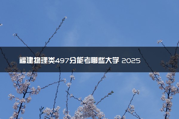 福建物理类497分能考哪些大学 2025考生稳上的大学名单
