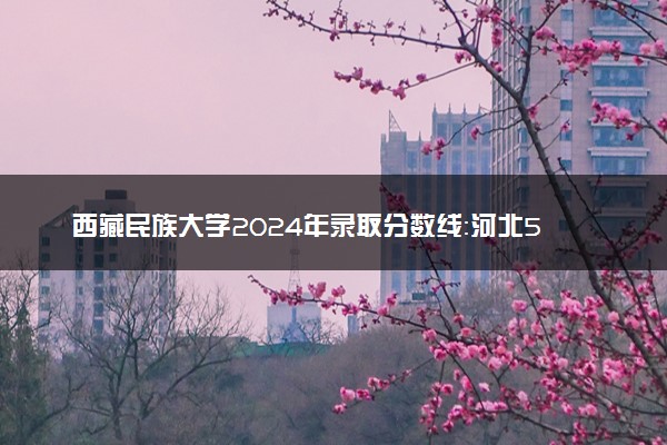 西藏民族大学2024年录取分数线：河北566分领跑，甘肃436分垫底 2025报考建议及事项