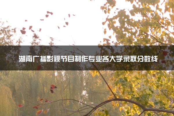 湖南广播影视节目制作专业各大学录取分数线：最低325分能上 开设院校及位次