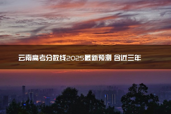 云南高考分数线2025最新预测 含近三年录取分数线