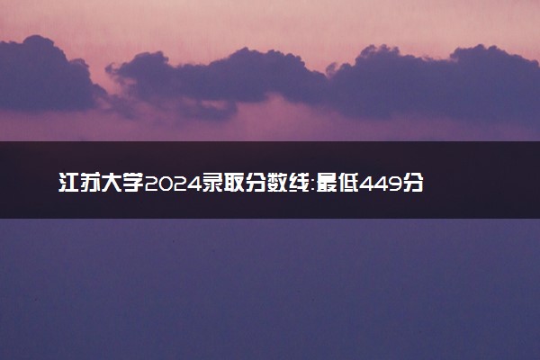 江苏大学2024录取分数线：最低449分 附2025年报考建议及注意事项