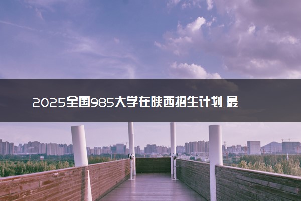 2025全国985大学在陕西招生计划 最低分及位次是多少