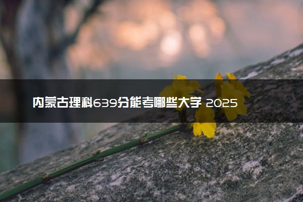 内蒙古理科639分能考哪些大学 2025考生稳上的大学名单