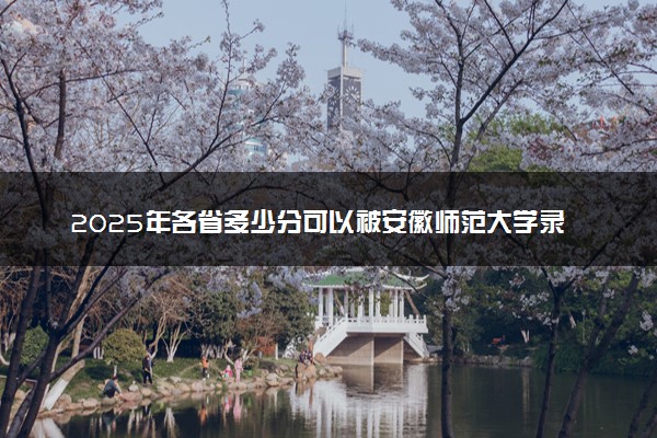 2025年各省多少分可以被安徽师范大学录取？历年录取分数线