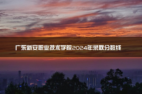 广东新安职业技术学院2024年录取分数线汇总 各省最低分与位次排名及2025报考指南