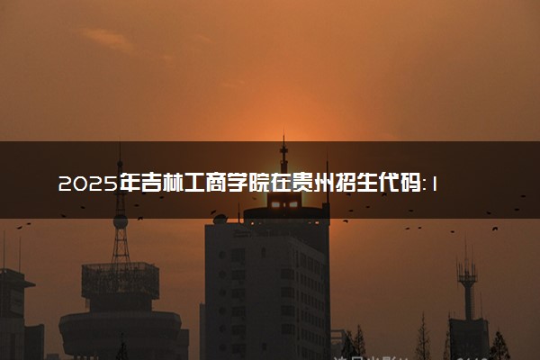 2025年吉林工商学院在贵州招生代码：1213 专业代码及报考指南