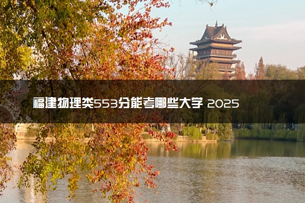 福建物理类553分能考哪些大学 2025考生稳上的大学名单