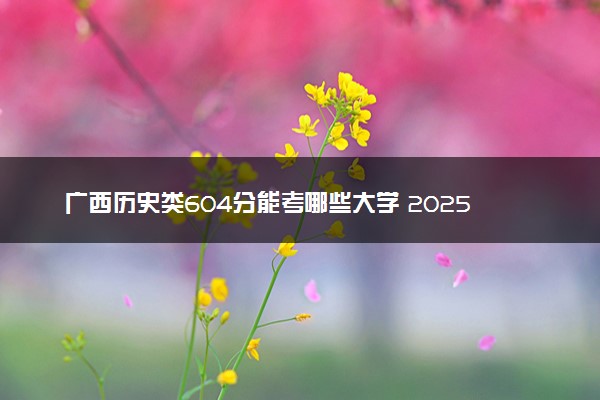 广西历史类604分能考哪些大学 2025考生稳上的大学名单