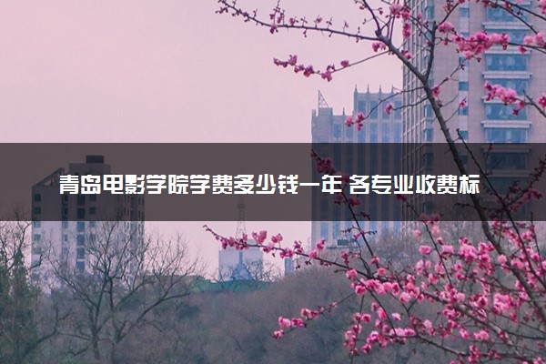 青岛电影学院学费多少钱一年 各专业收费标准（2025年参考）