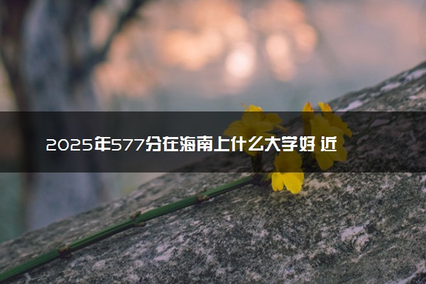 2025年577分在海南上什么大学好 近三年录取分数线是多少