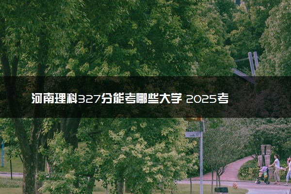 河南理科327分能考哪些大学 2025考生稳上的大学名单