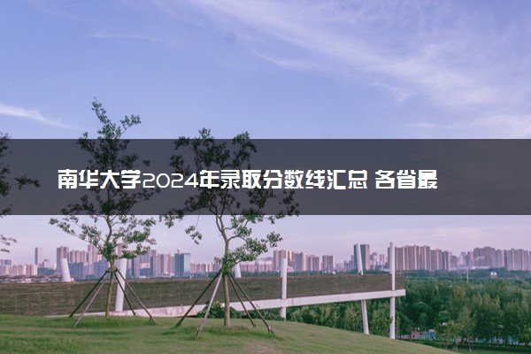 南华大学2024年录取分数线汇总 各省最低分与位次排名及2025报考指南