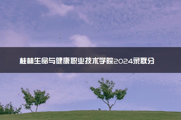 桂林生命与健康职业技术学院2024录取分数线：最低171分 附2025年报考建议及注意事项