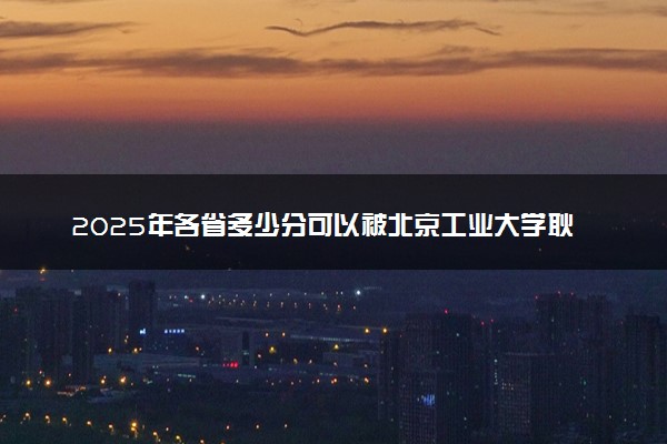 2025年各省多少分可以被北京工业大学耿丹学院录取？历年录取分数线