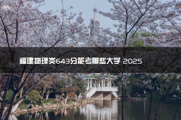 福建物理类643分能考哪些大学 2025考生稳上的大学名单