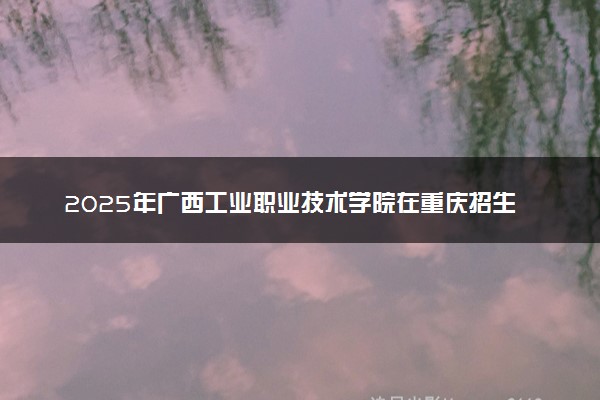 2025年广西工业职业技术学院在重庆招生代码：4523 专业代码及报考指南
