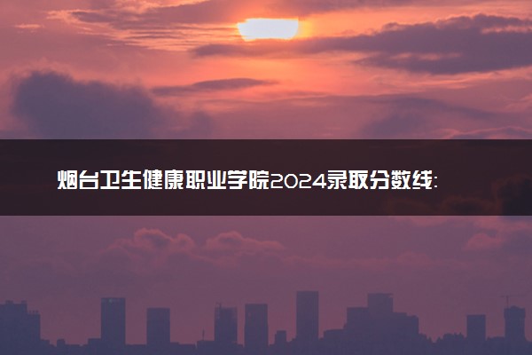 烟台卫生健康职业学院2024录取分数线：最低379分 附2025年报考建议及注意事项
