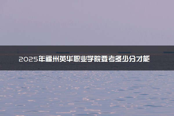 2025年福州英华职业学院要考多少分才能上？历年录取分数线及报考指南（含预测）