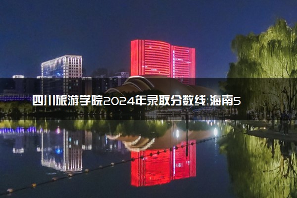 四川旅游学院2024年录取分数线：海南566分领跑，四川250分垫底 2025报考建议及事项