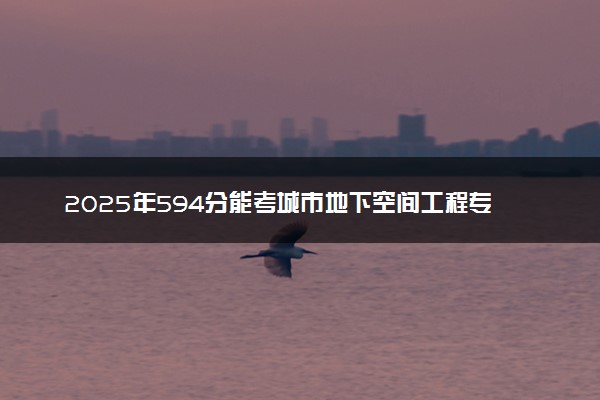 2025年594分能考城市地下空间工程专业吗 594分城市地下空间工程专业大学推荐