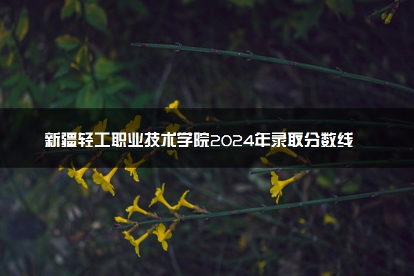 新疆轻工职业技术学院2024年录取分数线：四川434分领跑，重庆180分垫底 2025报考建议及事项