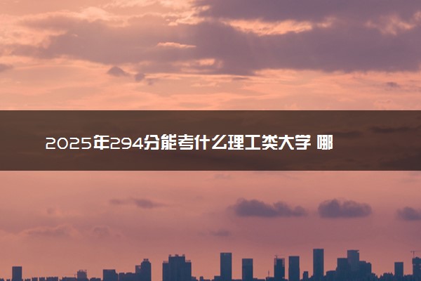 2025年294分能考什么理工类大学 哪些大学值得报
