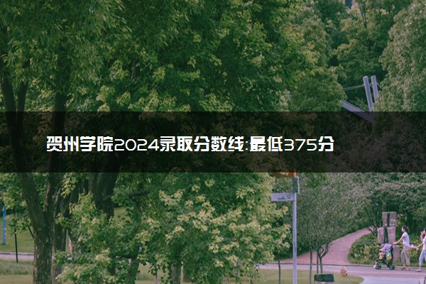 贺州学院2024录取分数线：最低375分 附2025年报考建议及注意事项