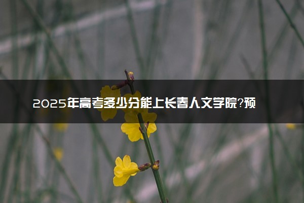 2025年高考多少分能上长春人文学院？预测各省份录取分数线（附2024年数据及报考指南）